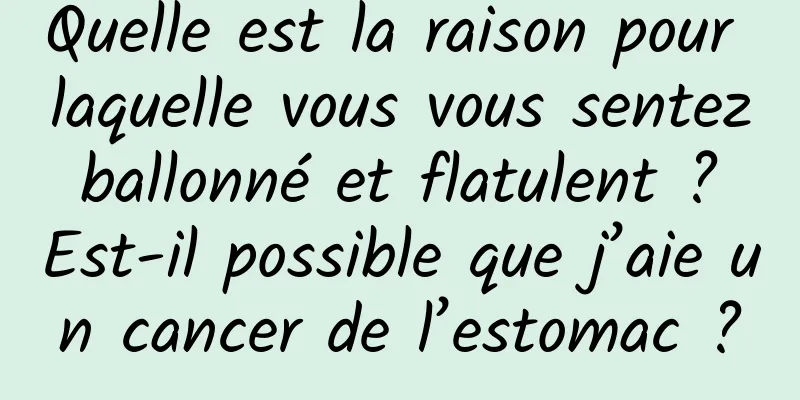 Quelle est la raison pour laquelle vous vous sentez ballonné et flatulent ? Est-il possible que j’aie un cancer de l’estomac ?