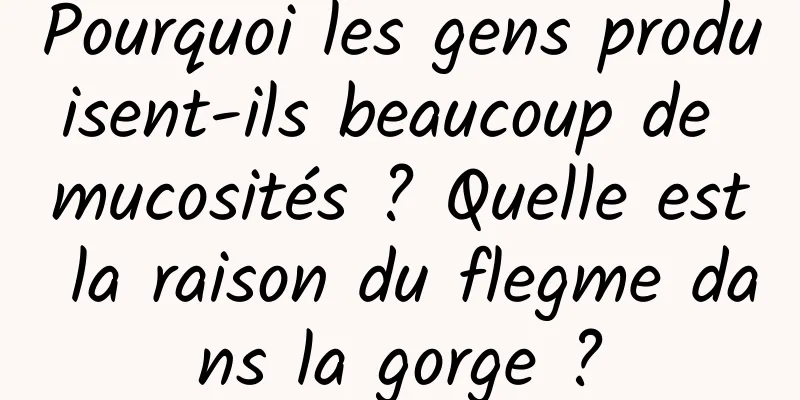 Pourquoi les gens produisent-ils beaucoup de mucosités ? Quelle est la raison du flegme dans la gorge ?