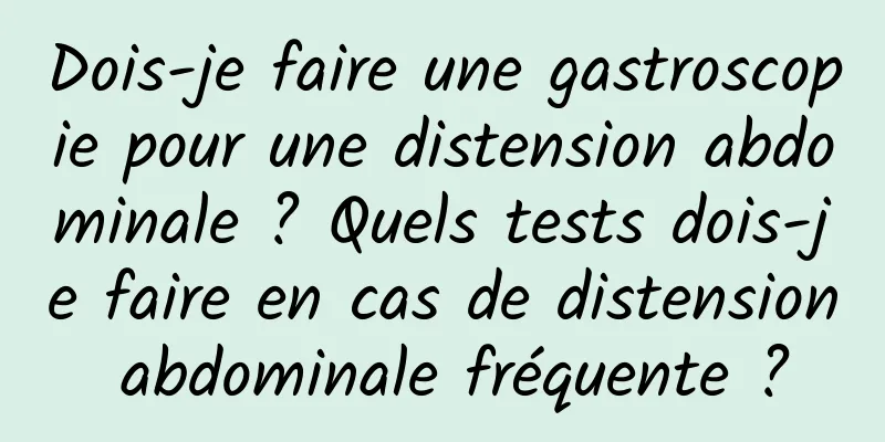 Dois-je faire une gastroscopie pour une distension abdominale ? Quels tests dois-je faire en cas de distension abdominale fréquente ?