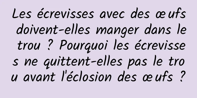 Les écrevisses avec des œufs doivent-elles manger dans le trou ? Pourquoi les écrevisses ne quittent-elles pas le trou avant l'éclosion des œufs ?