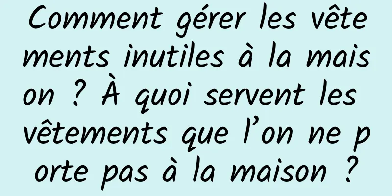 Comment gérer les vêtements inutiles à la maison ? À quoi servent les vêtements que l’on ne porte pas à la maison ?