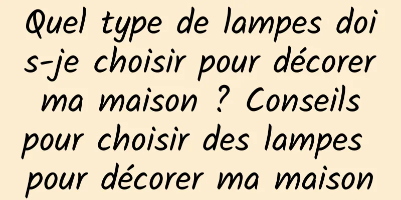 Quel type de lampes dois-je choisir pour décorer ma maison ? Conseils pour choisir des lampes pour décorer ma maison