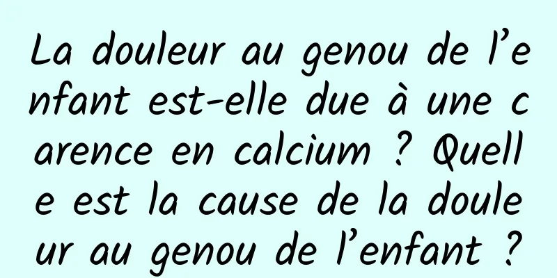 La douleur au genou de l’enfant est-elle due à une carence en calcium ? Quelle est la cause de la douleur au genou de l’enfant ?