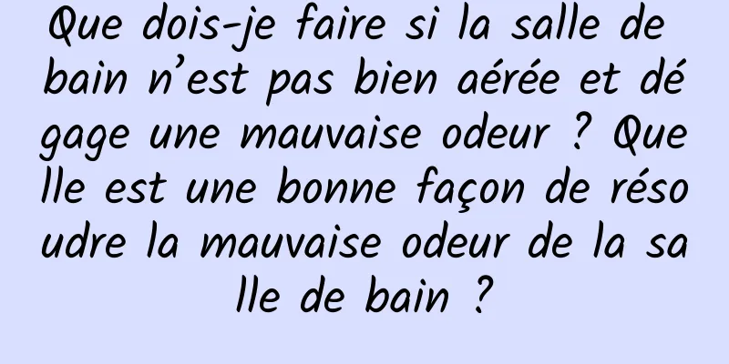 Que dois-je faire si la salle de bain n’est pas bien aérée et dégage une mauvaise odeur ? Quelle est une bonne façon de résoudre la mauvaise odeur de la salle de bain ?