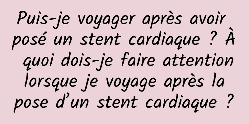 Puis-je voyager après avoir posé un stent cardiaque ? À quoi dois-je faire attention lorsque je voyage après la pose d’un stent cardiaque ?