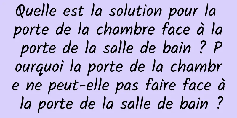 Quelle est la solution pour la porte de la chambre face à la porte de la salle de bain ? Pourquoi la porte de la chambre ne peut-elle pas faire face à la porte de la salle de bain ?