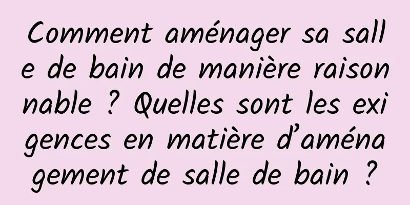 Comment aménager sa salle de bain de manière raisonnable ? Quelles sont les exigences en matière d’aménagement de salle de bain ?