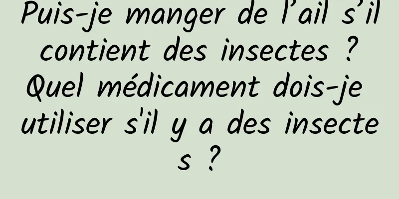 Puis-je manger de l’ail s’il contient des insectes ? Quel médicament dois-je utiliser s'il y a des insectes ?