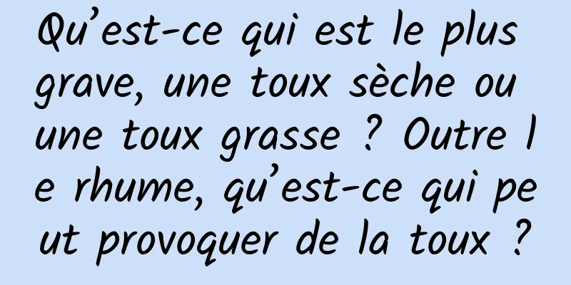 Qu’est-ce qui est le plus grave, une toux sèche ou une toux grasse ? Outre le rhume, qu’est-ce qui peut provoquer de la toux ?