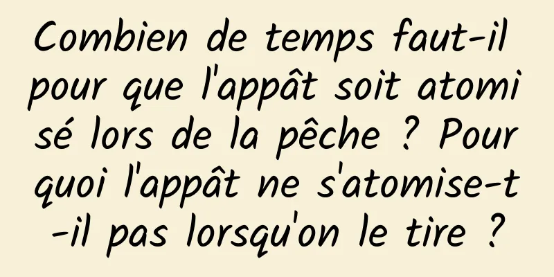 Combien de temps faut-il pour que l'appât soit atomisé lors de la pêche ? Pourquoi l'appât ne s'atomise-t-il pas lorsqu'on le tire ?