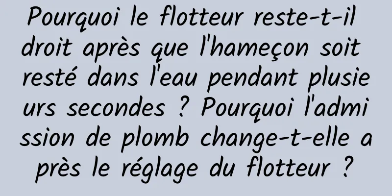 Pourquoi le flotteur reste-t-il droit après que l'hameçon soit resté dans l'eau pendant plusieurs secondes ? Pourquoi l'admission de plomb change-t-elle après le réglage du flotteur ?