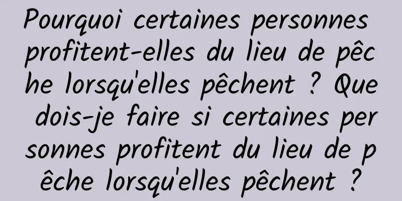 Pourquoi certaines personnes profitent-elles du lieu de pêche lorsqu'elles pêchent ? Que dois-je faire si certaines personnes profitent du lieu de pêche lorsqu'elles pêchent ?