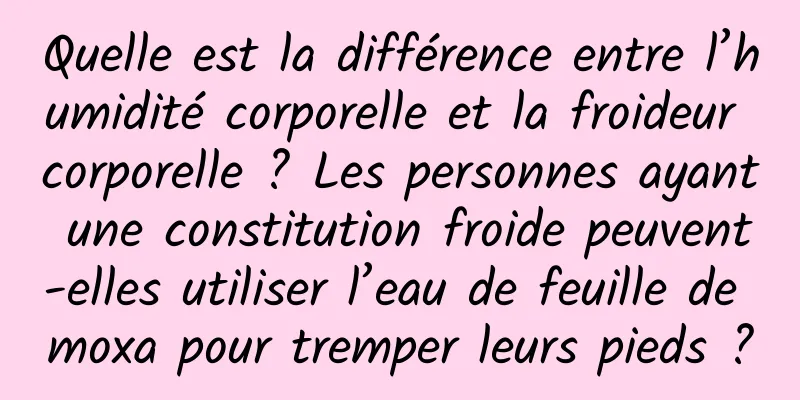 Quelle est la différence entre l’humidité corporelle et la froideur corporelle ? Les personnes ayant une constitution froide peuvent-elles utiliser l’eau de feuille de moxa pour tremper leurs pieds ?