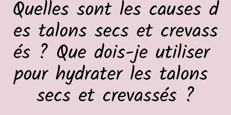 Quelles sont les causes des talons secs et crevassés ? Que dois-je utiliser pour hydrater les talons secs et crevassés ?