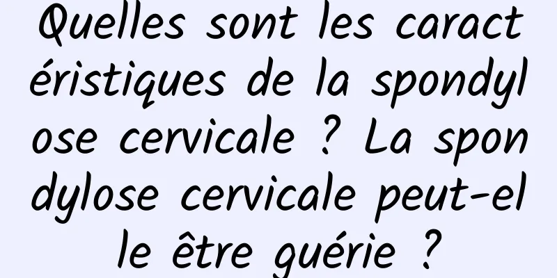 Quelles sont les caractéristiques de la spondylose cervicale ? La spondylose cervicale peut-elle être guérie ?