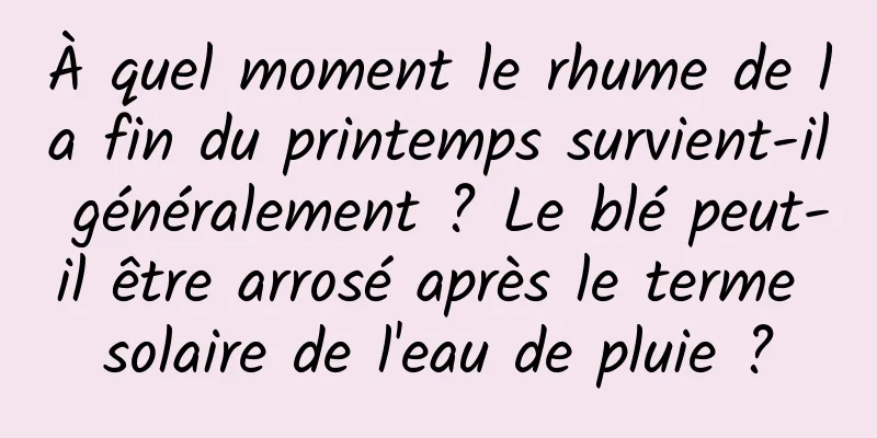 À quel moment le rhume de la fin du printemps survient-il généralement ? Le blé peut-il être arrosé après le terme solaire de l'eau de pluie ?
