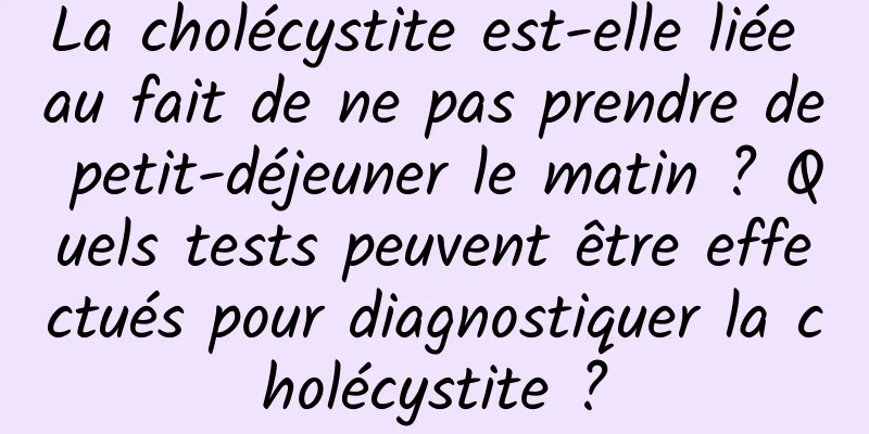 La cholécystite est-elle liée au fait de ne pas prendre de petit-déjeuner le matin ? Quels tests peuvent être effectués pour diagnostiquer la cholécystite ?