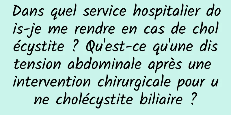 Dans quel service hospitalier dois-je me rendre en cas de cholécystite ? Qu'est-ce qu'une distension abdominale après une intervention chirurgicale pour une cholécystite biliaire ?