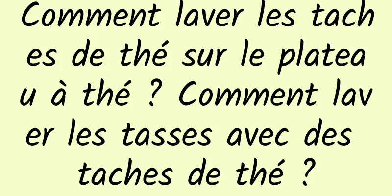 Comment laver les taches de thé sur le plateau à thé ? Comment laver les tasses avec des taches de thé ?