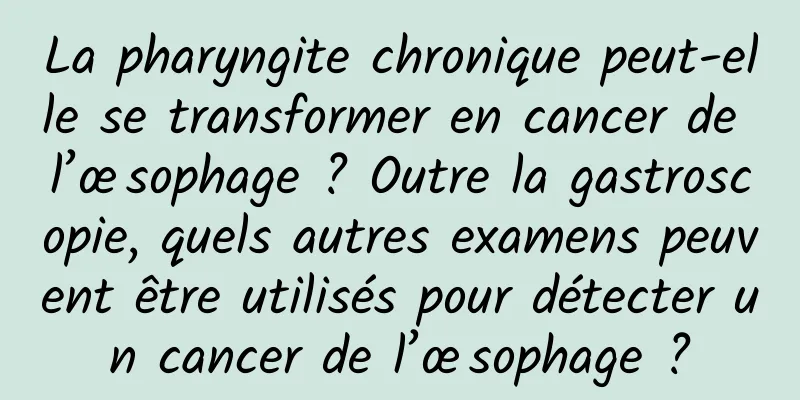 La pharyngite chronique peut-elle se transformer en cancer de l’œsophage ? Outre la gastroscopie, quels autres examens peuvent être utilisés pour détecter un cancer de l’œsophage ?