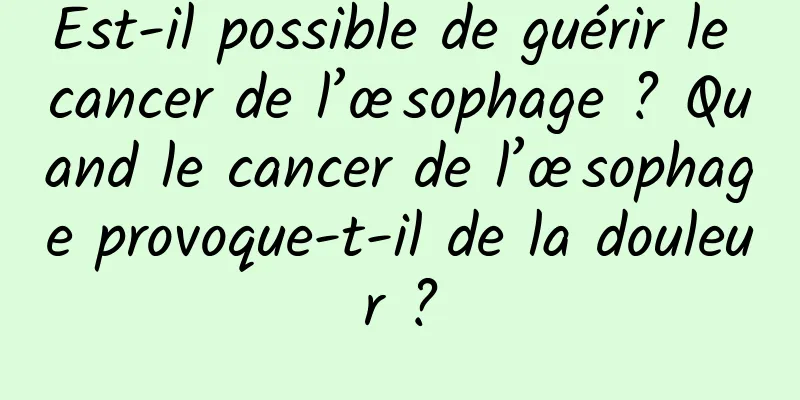 Est-il possible de guérir le cancer de l’œsophage ? Quand le cancer de l’œsophage provoque-t-il de la douleur ?