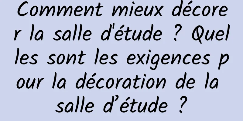 Comment mieux décorer la salle d'étude ? Quelles sont les exigences pour la décoration de la salle d’étude ?