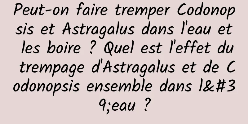 Peut-on faire tremper Codonopsis et Astragalus dans l'eau et les boire ? Quel est l'effet du trempage d'Astragalus et de Codonopsis ensemble dans l'eau ?