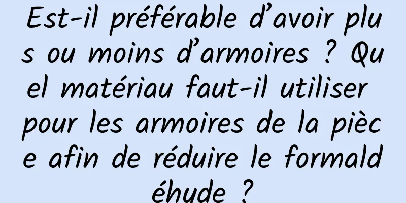 Est-il préférable d’avoir plus ou moins d’armoires ? Quel matériau faut-il utiliser pour les armoires de la pièce afin de réduire le formaldéhyde ?