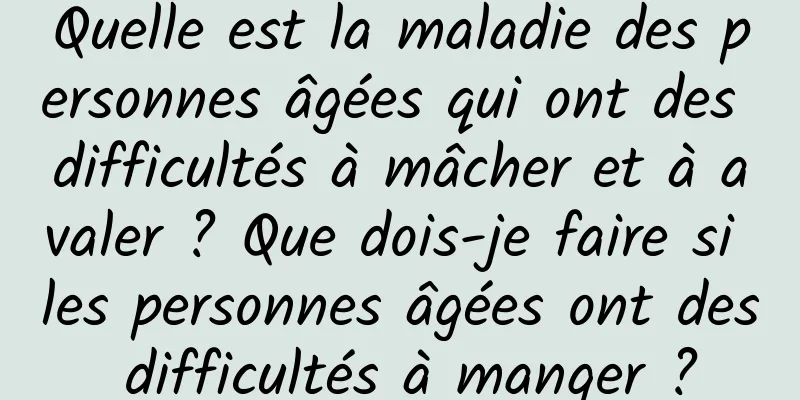 Quelle est la maladie des personnes âgées qui ont des difficultés à mâcher et à avaler ? Que dois-je faire si les personnes âgées ont des difficultés à manger ?