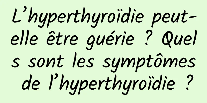 L’hyperthyroïdie peut-elle être guérie ? Quels sont les symptômes de l’hyperthyroïdie ?