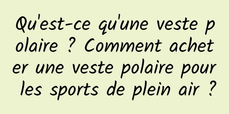 Qu'est-ce qu'une veste polaire ? Comment acheter une veste polaire pour les sports de plein air ?