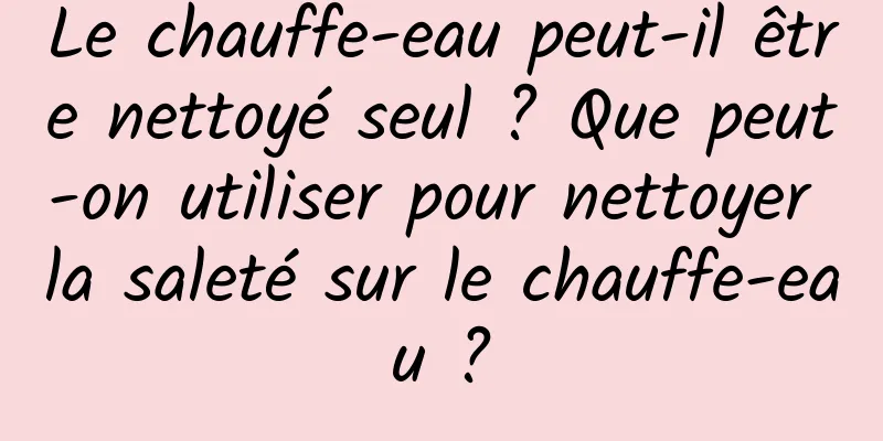 Le chauffe-eau peut-il être nettoyé seul ? Que peut-on utiliser pour nettoyer la saleté sur le chauffe-eau ?