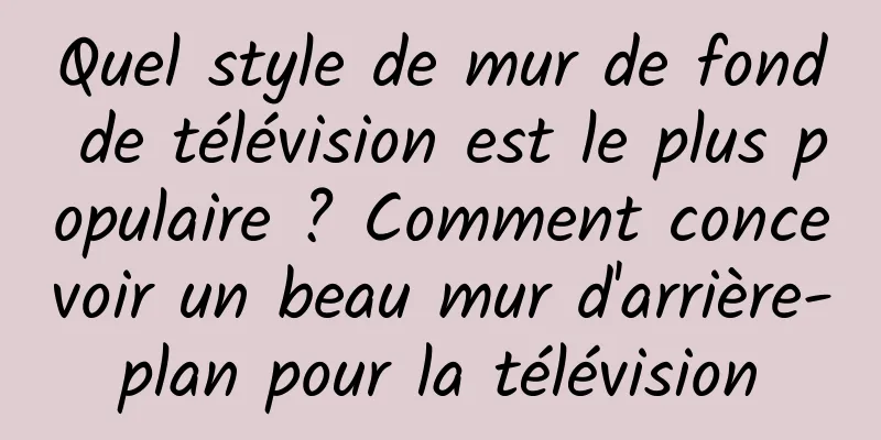 Quel style de mur de fond de télévision est le plus populaire ? Comment concevoir un beau mur d'arrière-plan pour la télévision