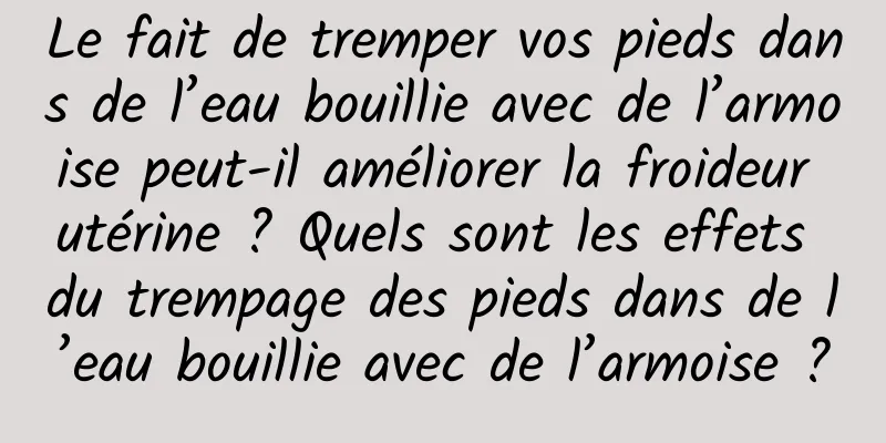 Le fait de tremper vos pieds dans de l’eau bouillie avec de l’armoise peut-il améliorer la froideur utérine ? Quels sont les effets du trempage des pieds dans de l’eau bouillie avec de l’armoise ?