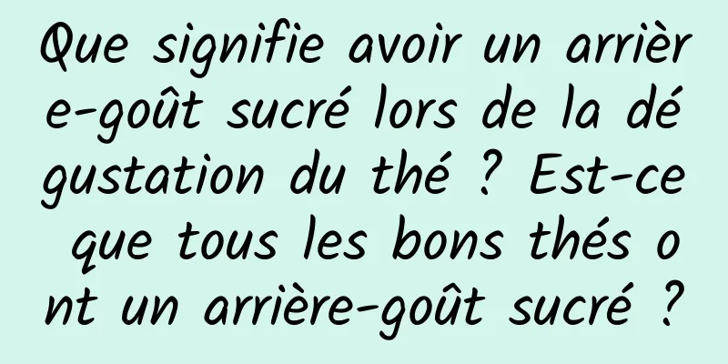 Que signifie avoir un arrière-goût sucré lors de la dégustation du thé ? Est-ce que tous les bons thés ont un arrière-goût sucré ?