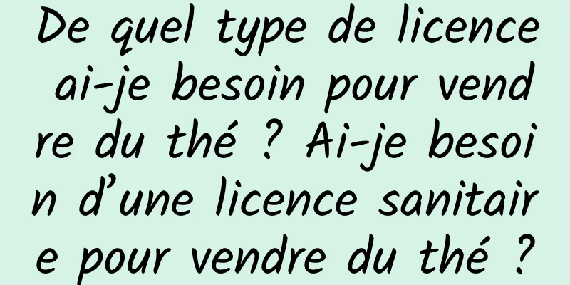 De quel type de licence ai-je besoin pour vendre du thé ? Ai-je besoin d’une licence sanitaire pour vendre du thé ?
