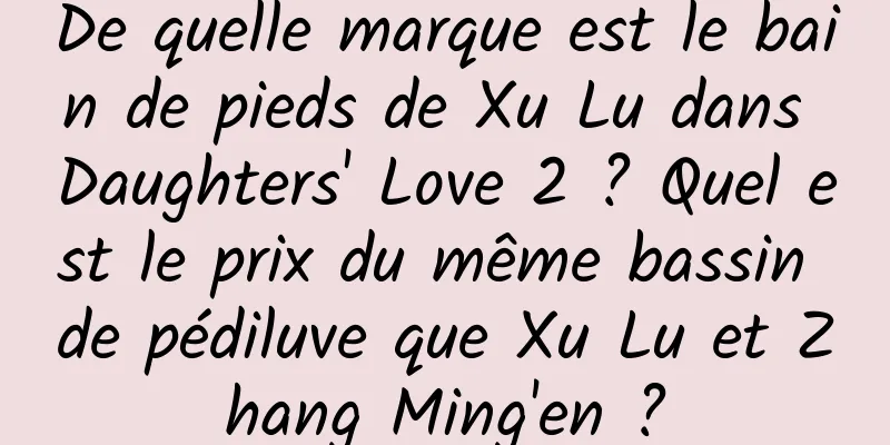 De quelle marque est le bain de pieds de Xu Lu dans Daughters' Love 2 ? Quel est le prix du même bassin de pédiluve que Xu Lu et Zhang Ming'en ?