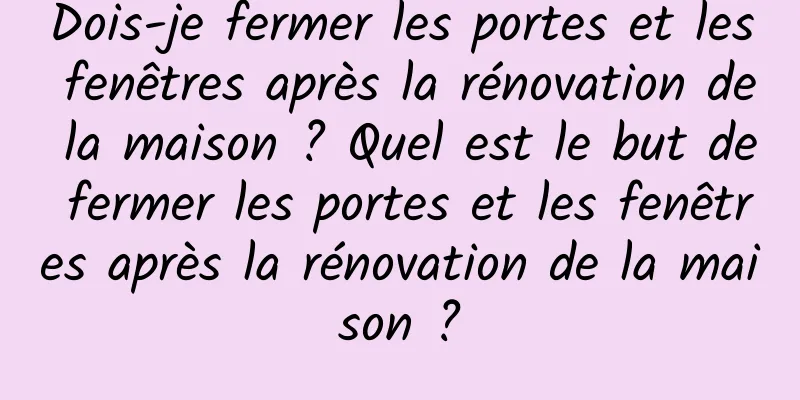 Dois-je fermer les portes et les fenêtres après la rénovation de la maison ? Quel est le but de fermer les portes et les fenêtres après la rénovation de la maison ?