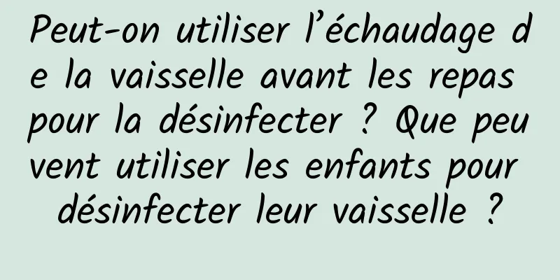 Peut-on utiliser l’échaudage de la vaisselle avant les repas pour la désinfecter ? Que peuvent utiliser les enfants pour désinfecter leur vaisselle ?