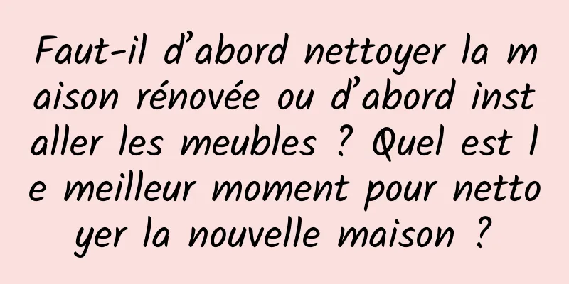 Faut-il d’abord nettoyer la maison rénovée ou d’abord installer les meubles ? Quel est le meilleur moment pour nettoyer la nouvelle maison ?