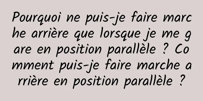 Pourquoi ne puis-je faire marche arrière que lorsque je me gare en position parallèle ? Comment puis-je faire marche arrière en position parallèle ?