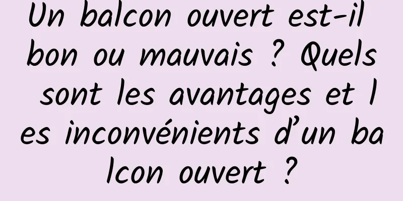 Un balcon ouvert est-il bon ou mauvais ? Quels sont les avantages et les inconvénients d’un balcon ouvert ?