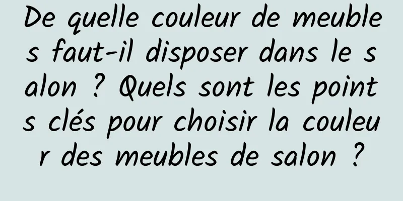 De quelle couleur de meubles faut-il disposer dans le salon ? Quels sont les points clés pour choisir la couleur des meubles de salon ?