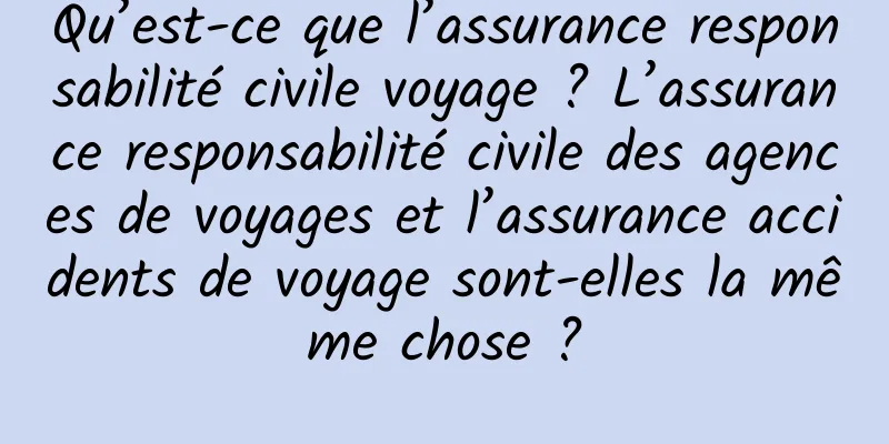 Qu’est-ce que l’assurance responsabilité civile voyage ? L’assurance responsabilité civile des agences de voyages et l’assurance accidents de voyage sont-elles la même chose ?