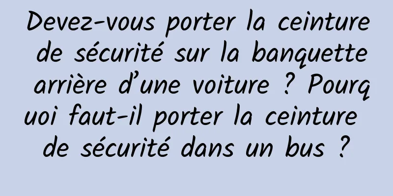 Devez-vous porter la ceinture de sécurité sur la banquette arrière d’une voiture ? Pourquoi faut-il porter la ceinture de sécurité dans un bus ?