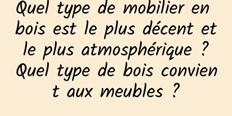 Quel type de mobilier en bois est le plus décent et le plus atmosphérique ? Quel type de bois convient aux meubles ?
