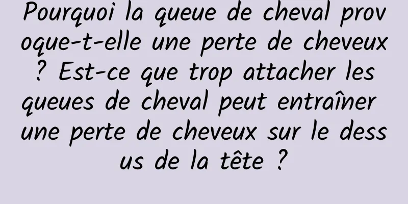 Pourquoi la queue de cheval provoque-t-elle une perte de cheveux ? Est-ce que trop attacher les queues de cheval peut entraîner une perte de cheveux sur le dessus de la tête ?