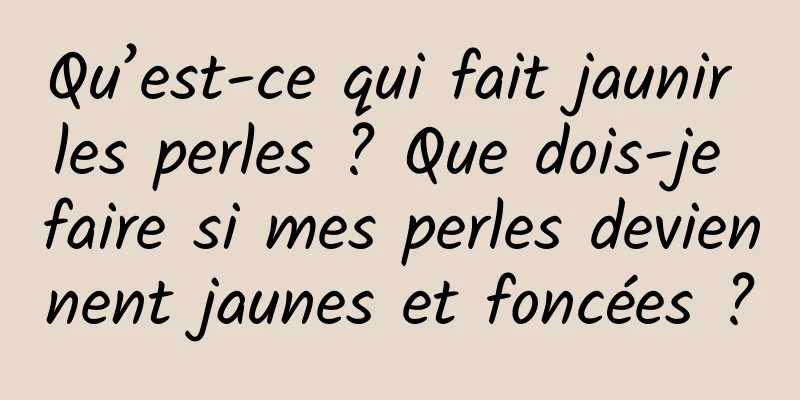 Qu’est-ce qui fait jaunir les perles ? Que dois-je faire si mes perles deviennent jaunes et foncées ?