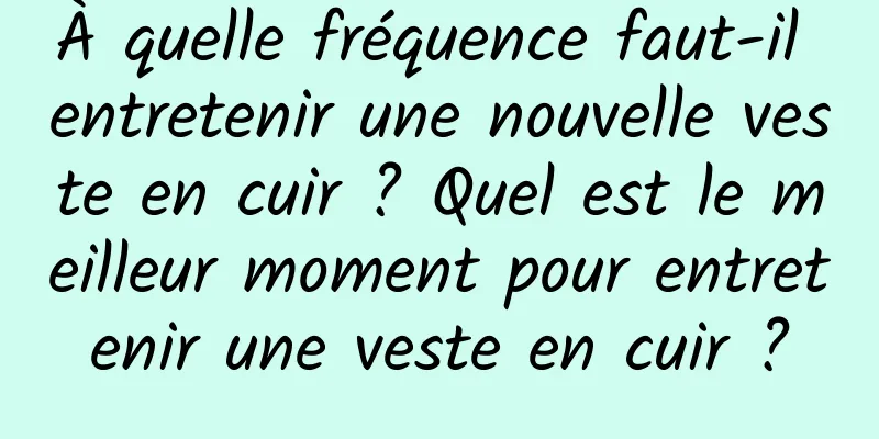 À quelle fréquence faut-il entretenir une nouvelle veste en cuir ? Quel est le meilleur moment pour entretenir une veste en cuir ?