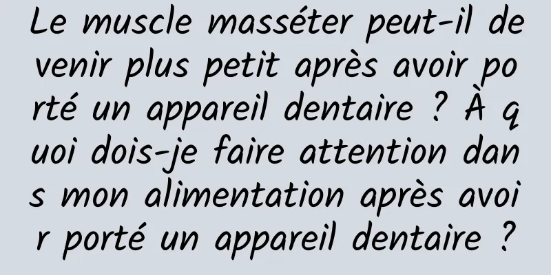 Le muscle masséter peut-il devenir plus petit après avoir porté un appareil dentaire ? À quoi dois-je faire attention dans mon alimentation après avoir porté un appareil dentaire ?